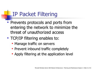 IP Packet Filtering Prevents protocols and ports from entering the network to minimize the threat of unauthorized access TCP/IP filtering enables to: Manage traffic on servers Prevent inbound traffic completely Apply filtering at the application level 