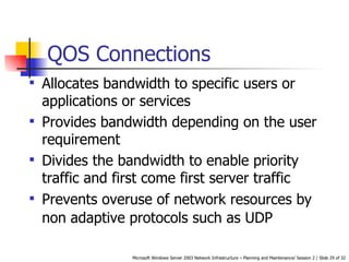 QOS Connections Allocates bandwidth to specific users or applications or services   Provides bandwidth depending on the user requirement   Divides the bandwidth to enable priority traffic and first come first server traffic   Prevents overuse of network resources by non adaptive protocols such as UDP   