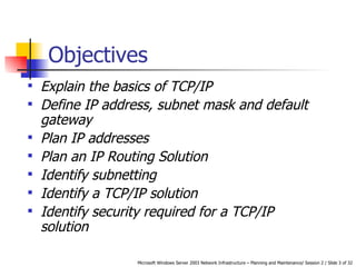Objectives Explain the basics of TCP/IP Define IP address, subnet mask and default gateway Plan IP addresses Plan an IP Routing Solution Identify subnetting Identify a TCP/IP solution Identify security required for a TCP/IP solution 