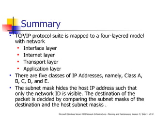 Summary TCP/IP protocol suite is mapped to a four-layered model with network Interface layer Internet layer Transport layer Application layer There are five classes of IP Addresses, namely, Class A, B, C, D, and E.  The subnet mask hides the host IP address such that only the network ID is visible. The destination of the packet is decided by comparing the subnet masks of the destination and the host subnet masks . 
