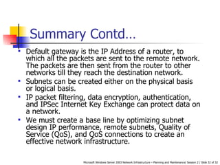 Summary Contd… Default gateway is the IP Address of a router, to which all the packets are sent to the remote network. The packets are then sent from the router to other networks till they reach the destination network. Subnets can be created either on the physical basis or logical basis.  IP packet filtering, data encryption, authentication, and IPSec Internet Key Exchange can protect data on a network. We must create a base line by optimizing subnet design IP performance, remote subnets, Quality of Service (QoS), and QoS connections to create an effective network infrastructure. 