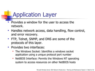 Application Layer  Provides a window for the user to access the network.  Handles network access, data handling, flow control, and error recovery.  FTP, Telnet, SNMP, and DNS are some of the protocols of this layer. Provides two interfaces: The Windows Socket:  Identifies a windows socket application using a unique protocol port number   NetBIOS Interface:  Permits the Windows NT operating system to access resources on other NetBIOS hosts   