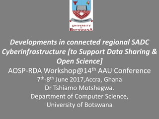 Developments in connected regional SADC
Cyberinfrastructure [to Support Data Sharing &
Open Science]
AOSP-RDA Workshop@14th AAU Conference
7th-8th June 2017,Accra, Ghana
Dr Tshiamo Motshegwa.
Department of Computer Science,
University of Botswana
 