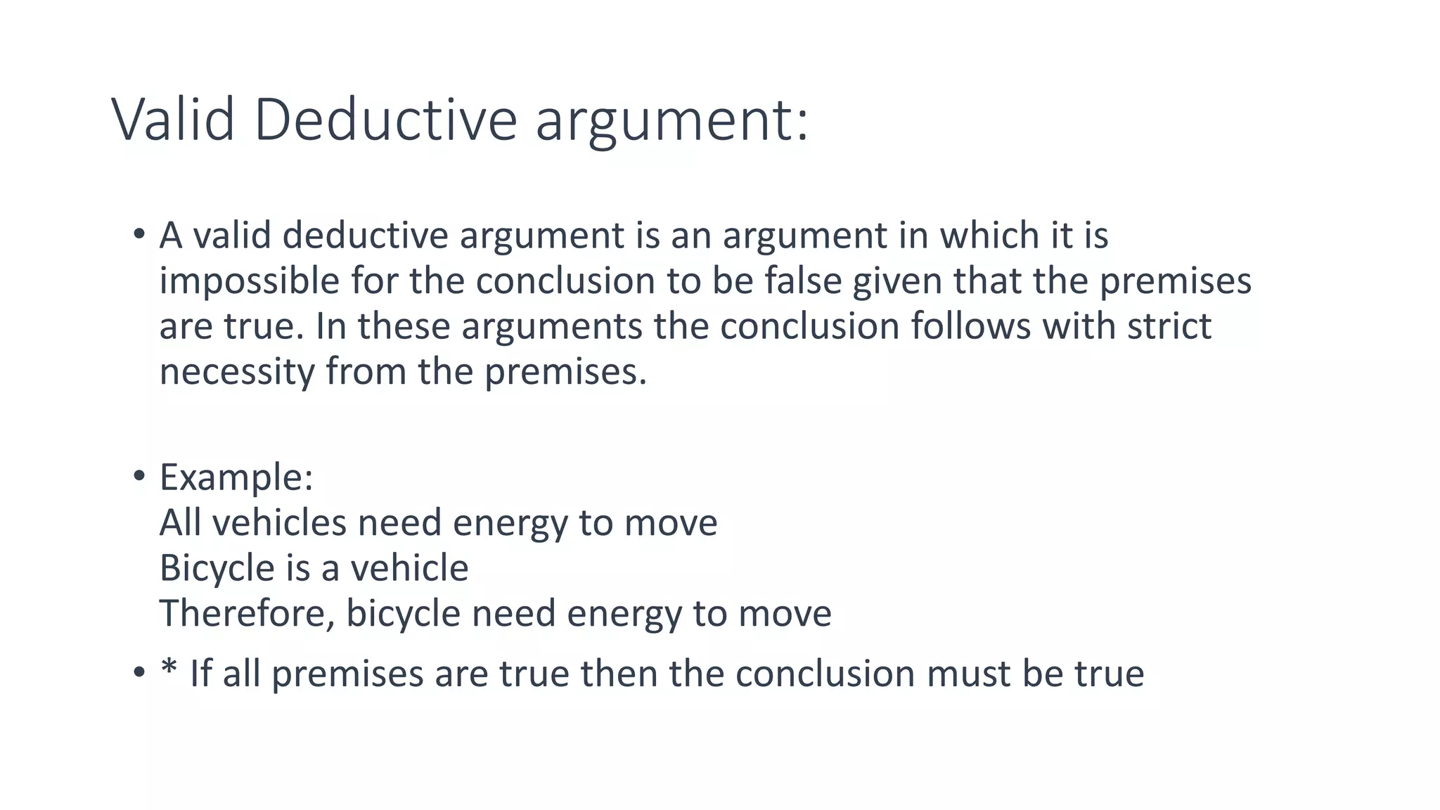 Valid Deductive argument:
• A valid deductive argument is an argument in which it is
impossible for the conclusion to be false given that the premises
are true. In these arguments the conclusion follows with strict
necessity from the premises.
• Example:
All vehicles need energy to move
Bicycle is a vehicle
Therefore, bicycle need energy to move
• * If all premises are true then the conclusion must be true
 