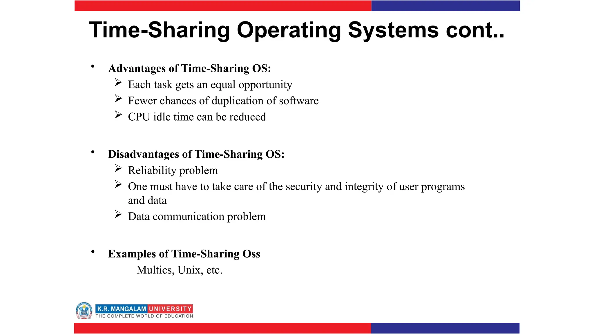 Time-Sharing Operating Systems cont..
• Advantages of Time-Sharing OS:
 Each task gets an equal opportunity
 Fewer chances of duplication of software
 CPU idle time can be reduced
• Disadvantages of Time-Sharing OS:
 Reliability problem
 One must have to take care of the security and integrity of user programs
and data
 Data communication problem
• Examples of Time-Sharing Oss
Multics, Unix, etc.
 