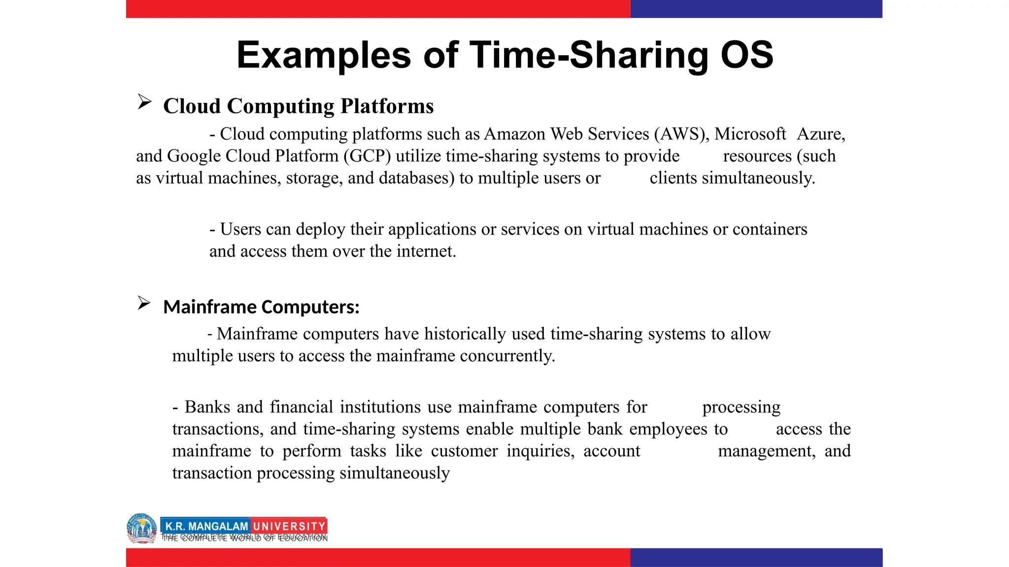 Examples of Time-Sharing OS
 Cloud Computing Platforms
- Cloud computing platforms such as Amazon Web Services (AWS), Microsoft Azure,
and Google Cloud Platform (GCP) utilize time-sharing systems to provide resources (such
as virtual machines, storage, and databases) to multiple users or clients simultaneously.
- Users can deploy their applications or services on virtual machines or containers
and access them over the internet.
 Mainframe Computers:
- Mainframe computers have historically used time-sharing systems to allow
multiple users to access the mainframe concurrently.
- Banks and financial institutions use mainframe computers for processing
transactions, and time-sharing systems enable multiple bank employees to access the
mainframe to perform tasks like customer inquiries, account management, and
transaction processing simultaneously
 