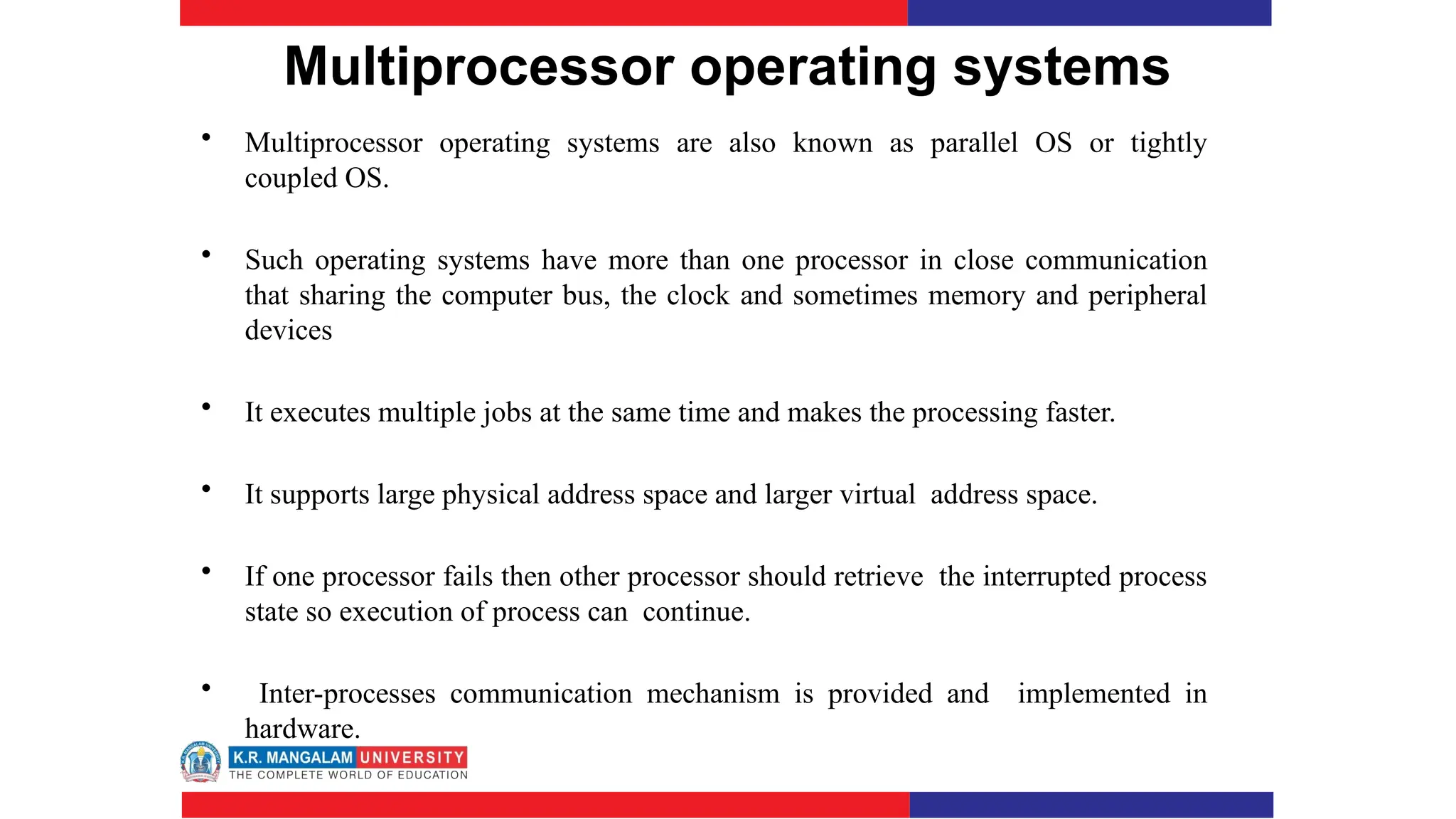 Multiprocessor operating systems
• Multiprocessor operating systems are also known as parallel OS or tightly
coupled OS.
• Such operating systems have more than one processor in close communication
that sharing the computer bus, the clock and sometimes memory and peripheral
devices
• It executes multiple jobs at the same time and makes the processing faster.
• It supports large physical address space and larger virtual address space.
• If one processor fails then other processor should retrieve the interrupted process
state so execution of process can continue.
• Inter-processes communication mechanism is provided and implemented in
hardware.
 