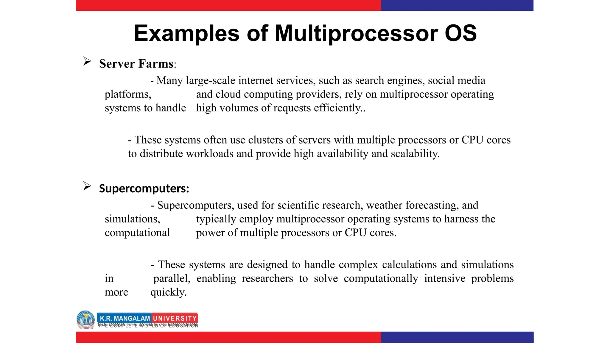 Examples of Multiprocessor OS
 Server Farms:
- Many large-scale internet services, such as search engines, social media
platforms, and cloud computing providers, rely on multiprocessor operating
systems to handle high volumes of requests efficiently..
- These systems often use clusters of servers with multiple processors or CPU cores
to distribute workloads and provide high availability and scalability.
 Supercomputers:
- Supercomputers, used for scientific research, weather forecasting, and
simulations, typically employ multiprocessor operating systems to harness the
computational power of multiple processors or CPU cores.
- These systems are designed to handle complex calculations and simulations
in parallel, enabling researchers to solve computationally intensive problems
more quickly.
 