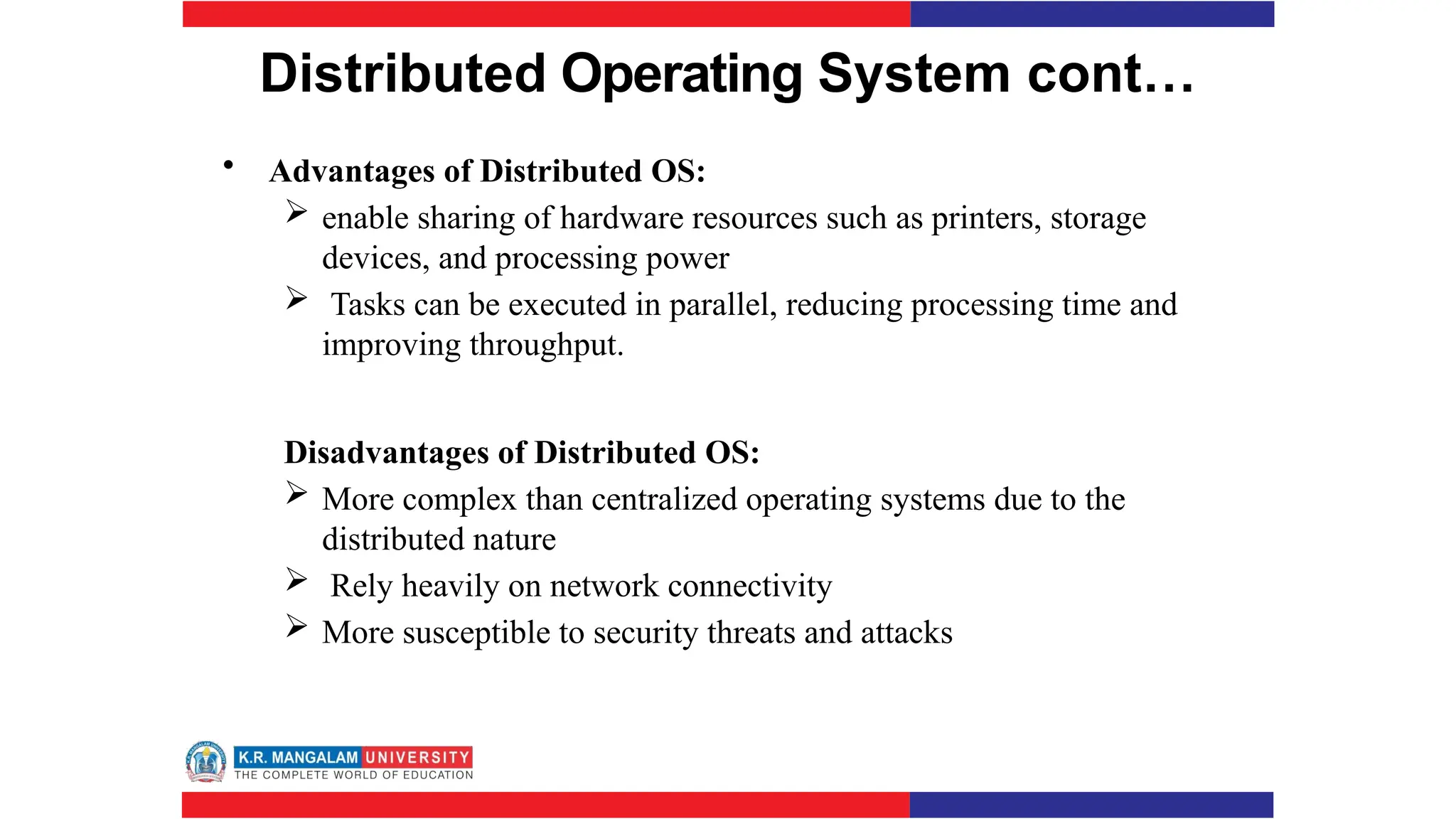 Distributed Operating System cont…
• Advantages of Distributed OS:
 enable sharing of hardware resources such as printers, storage
devices, and processing power
 Tasks can be executed in parallel, reducing processing time and
improving throughput.
Disadvantages of Distributed OS:
 More complex than centralized operating systems due to the
distributed nature
 Rely heavily on network connectivity
 More susceptible to security threats and attacks
 