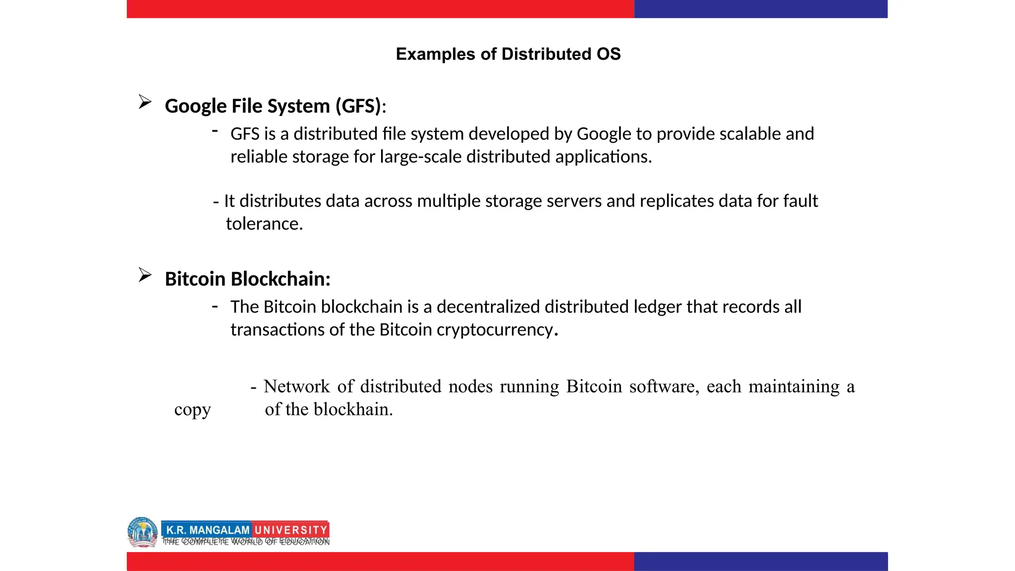Examples of Distributed OS
 Google File System (GFS):
- GFS is a distributed file system developed by Google to provide scalable and
reliable storage for large-scale distributed applications.
- It distributes data across multiple storage servers and replicates data for fault
tolerance.
 Bitcoin Blockchain:
- The Bitcoin blockchain is a decentralized distributed ledger that records all
transactions of the Bitcoin cryptocurrency.
- Network of distributed nodes running Bitcoin software, each maintaining a
copy of the blockhain.
 