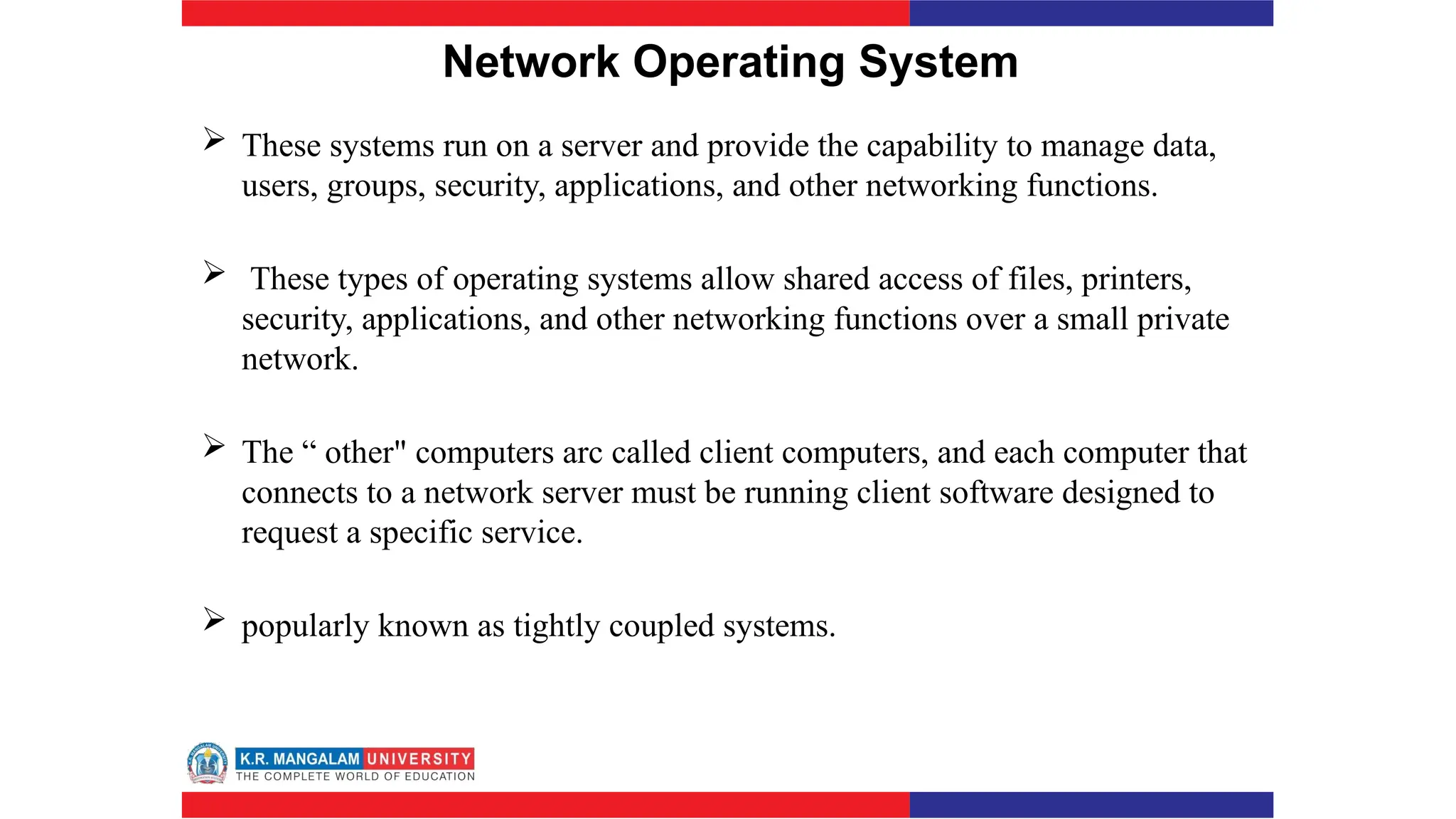 Network Operating System
 These systems run on a server and provide the capability to manage data,
users, groups, security, applications, and other networking functions.
 These types of operating systems allow shared access of files, printers,
security, applications, and other networking functions over a small private
network.
 The “ other" computers arc called client computers, and each computer that
connects to a network server must be running client software designed to
request a specific service.
 popularly known as tightly coupled systems.
 