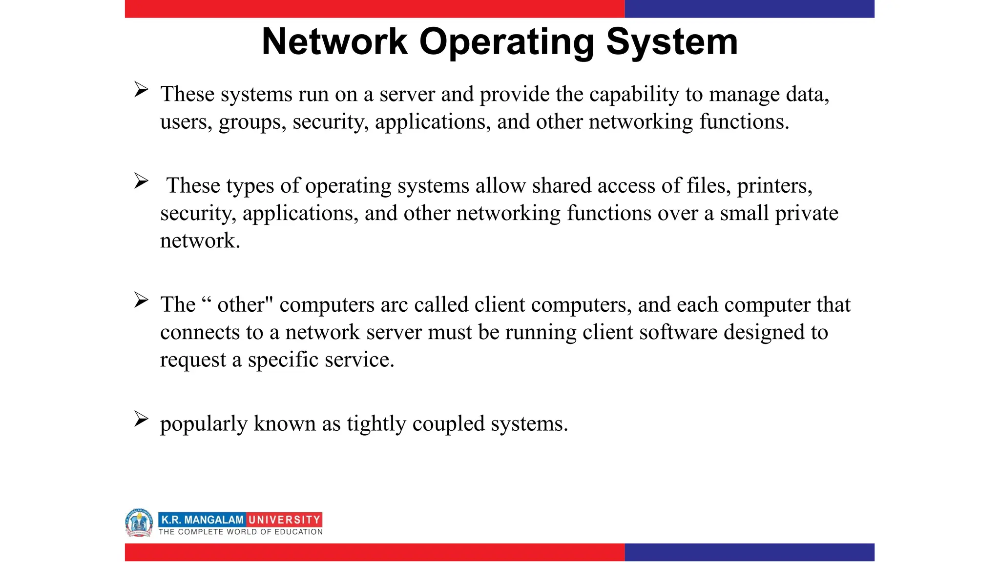 Network Operating System
 These systems run on a server and provide the capability to manage data,
users, groups, security, applications, and other networking functions.
 These types of operating systems allow shared access of files, printers,
security, applications, and other networking functions over a small private
network.
 The “ other" computers arc called client computers, and each computer that
connects to a network server must be running client software designed to
request a specific service.
 popularly known as tightly coupled systems.
 