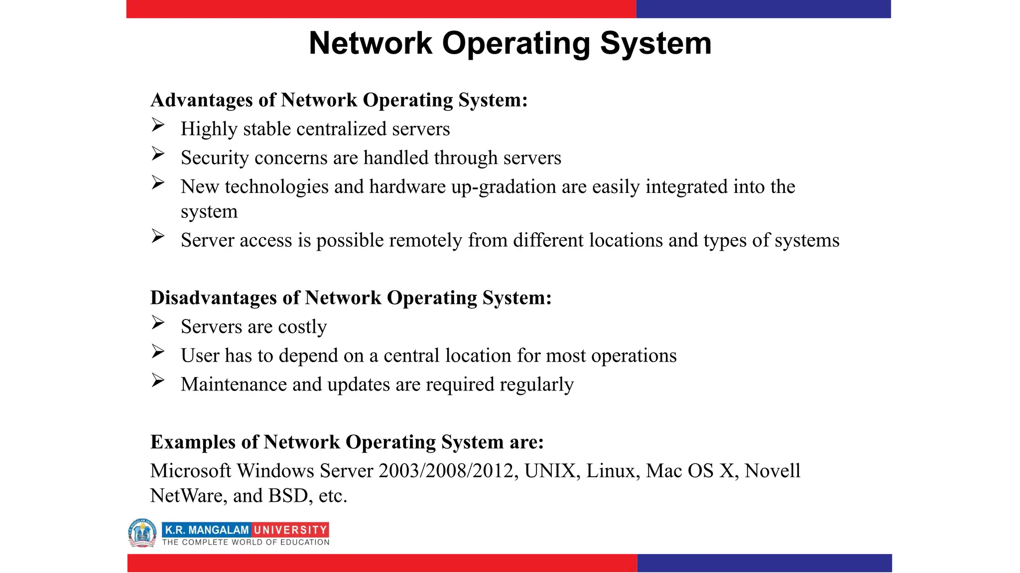 Network Operating System
Advantages of Network Operating System:
 Highly stable centralized servers
 Security concerns are handled through servers
 New technologies and hardware up-gradation are easily integrated into the
system
 Server access is possible remotely from different locations and types of systems
Disadvantages of Network Operating System:
 Servers are costly
 User has to depend on a central location for most operations
 Maintenance and updates are required regularly
Examples of Network Operating System are:
Microsoft Windows Server 2003/2008/2012, UNIX, Linux, Mac OS X, Novell
NetWare, and BSD, etc.
 