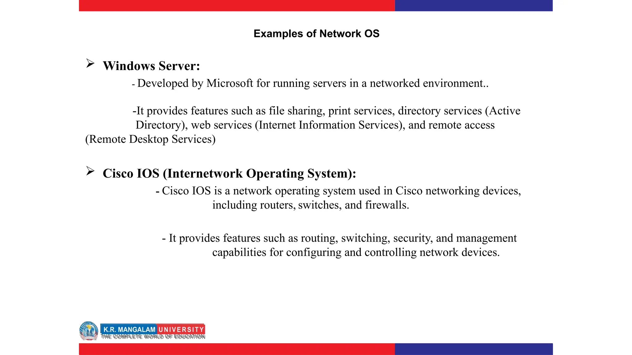 Examples of Network OS
 Windows Server:
- Developed by Microsoft for running servers in a networked environment..
-It provides features such as file sharing, print services, directory services (Active
Directory), web services (Internet Information Services), and remote access
(Remote Desktop Services)
 Cisco IOS (Internetwork Operating System):
- Cisco IOS is a network operating system used in Cisco networking devices,
including routers, switches, and firewalls.
- It provides features such as routing, switching, security, and management
capabilities for configuring and controlling network devices.
 