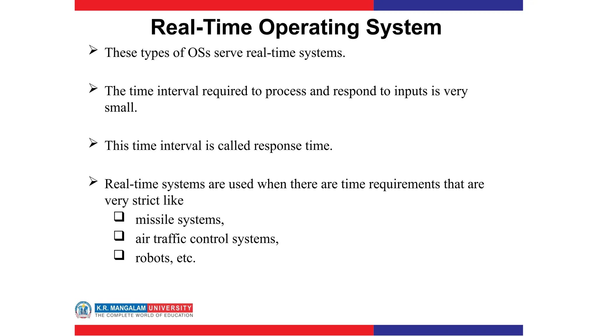 Real-Time Operating System
 These types of OSs serve real-time systems.
 The time interval required to process and respond to inputs is very
small.
 This time interval is called response time.
 Real-time systems are used when there are time requirements that are
very strict like
 missile systems,
 air traffic control systems,
 robots, etc.
 