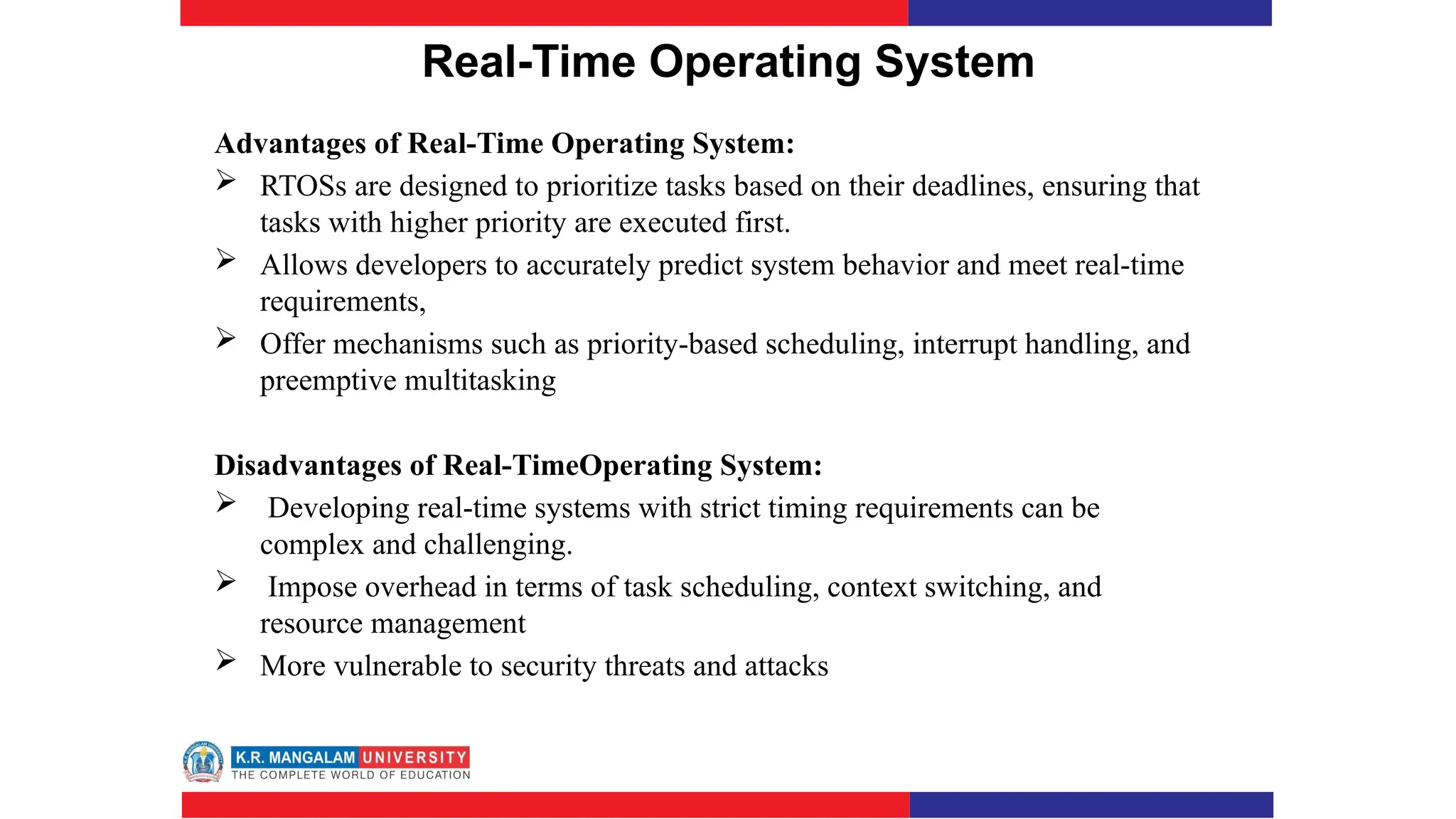 Real-Time Operating System
Advantages of Real-Time Operating System:
 RTOSs are designed to prioritize tasks based on their deadlines, ensuring that
tasks with higher priority are executed first.
 Allows developers to accurately predict system behavior and meet real-time
requirements,
 Offer mechanisms such as priority-based scheduling, interrupt handling, and
preemptive multitasking
Disadvantages of Real-TimeOperating System:
 Developing real-time systems with strict timing requirements can be
complex and challenging.
 Impose overhead in terms of task scheduling, context switching, and
resource management
 More vulnerable to security threats and attacks
 