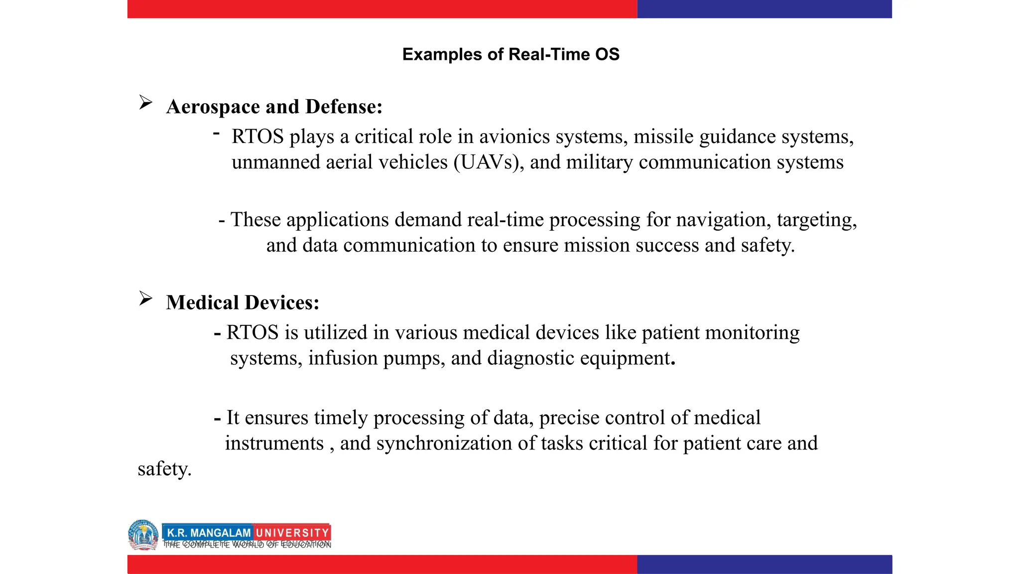 Examples of Real-Time OS
 Aerospace and Defense:
- RTOS plays a critical role in avionics systems, missile guidance systems,
unmanned aerial vehicles (UAVs), and military communication systems
- These applications demand real-time processing for navigation, targeting,
and data communication to ensure mission success and safety.
 Medical Devices:
- RTOS is utilized in various medical devices like patient monitoring
systems, infusion pumps, and diagnostic equipment.
- It ensures timely processing of data, precise control of medical
instruments , and synchronization of tasks critical for patient care and
safety.
 