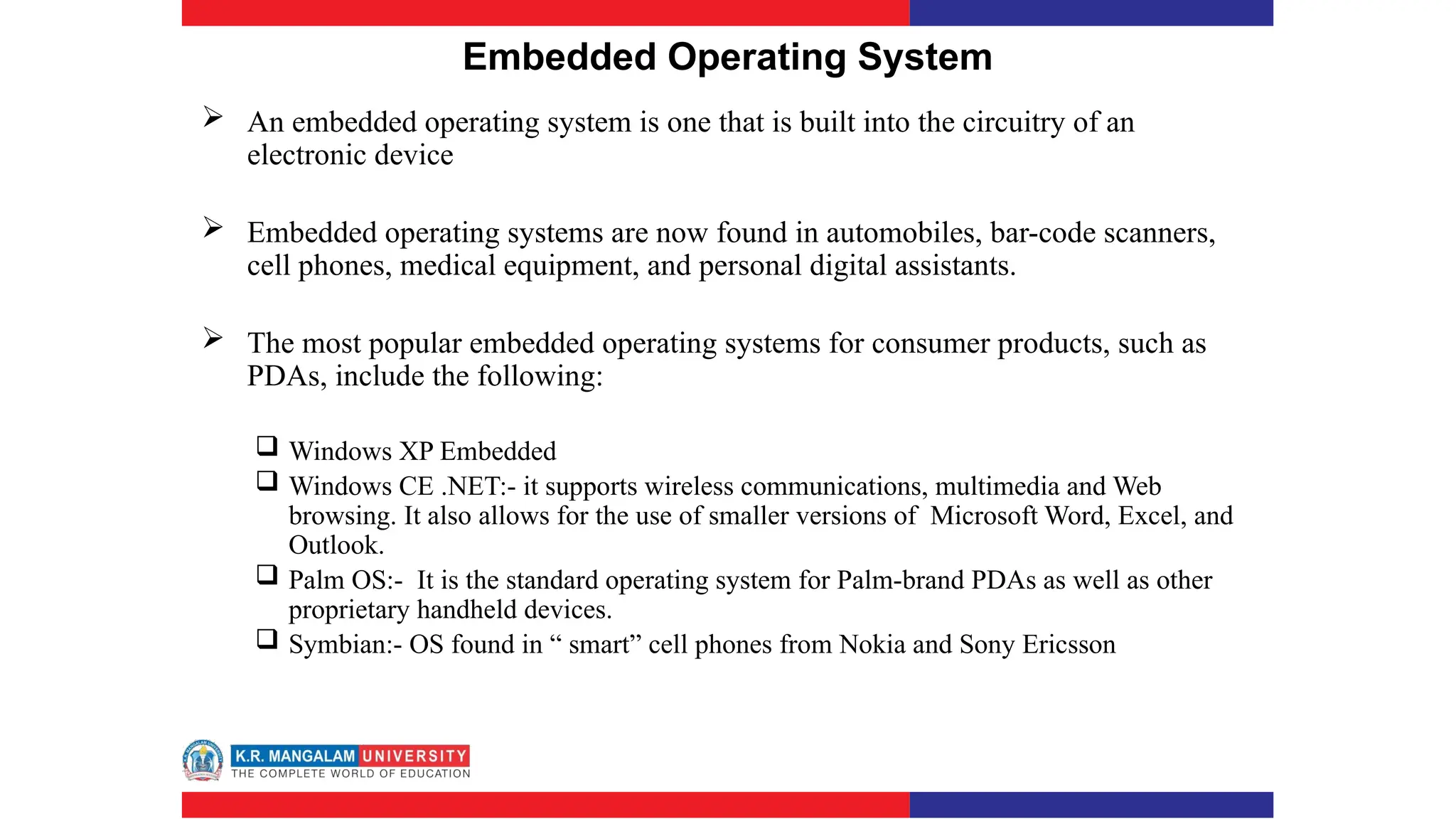 Embedded Operating System
 An embedded operating system is one that is built into the circuitry of an
electronic device
 Embedded operating systems are now found in automobiles, bar-code scanners,
cell phones, medical equipment, and personal digital assistants.
 The most popular embedded operating systems for consumer products, such as
PDAs, include the following:
 Windows XP Embedded
 Windows CE .NET:- it supports wireless communications, multimedia and Web
browsing. It also allows for the use of smaller versions of Microsoft Word, Excel, and
Outlook.
 Palm OS:- It is the standard operating system for Palm-brand PDAs as well as other
proprietary handheld devices.
 Symbian:- OS found in “ smart” cell phones from Nokia and Sony Ericsson
 