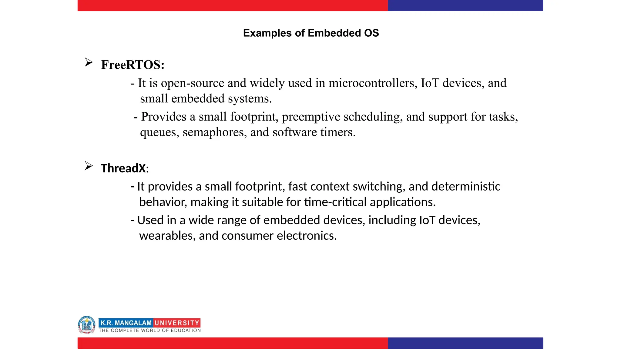 Examples of Embedded OS
 FreeRTOS:
- It is open-source and widely used in microcontrollers, IoT devices, and
small embedded systems.
- Provides a small footprint, preemptive scheduling, and support for tasks,
queues, semaphores, and software timers.
 ThreadX:
- It provides a small footprint, fast context switching, and deterministic
behavior, making it suitable for time-critical applications.
- Used in a wide range of embedded devices, including IoT devices,
wearables, and consumer electronics.
 
