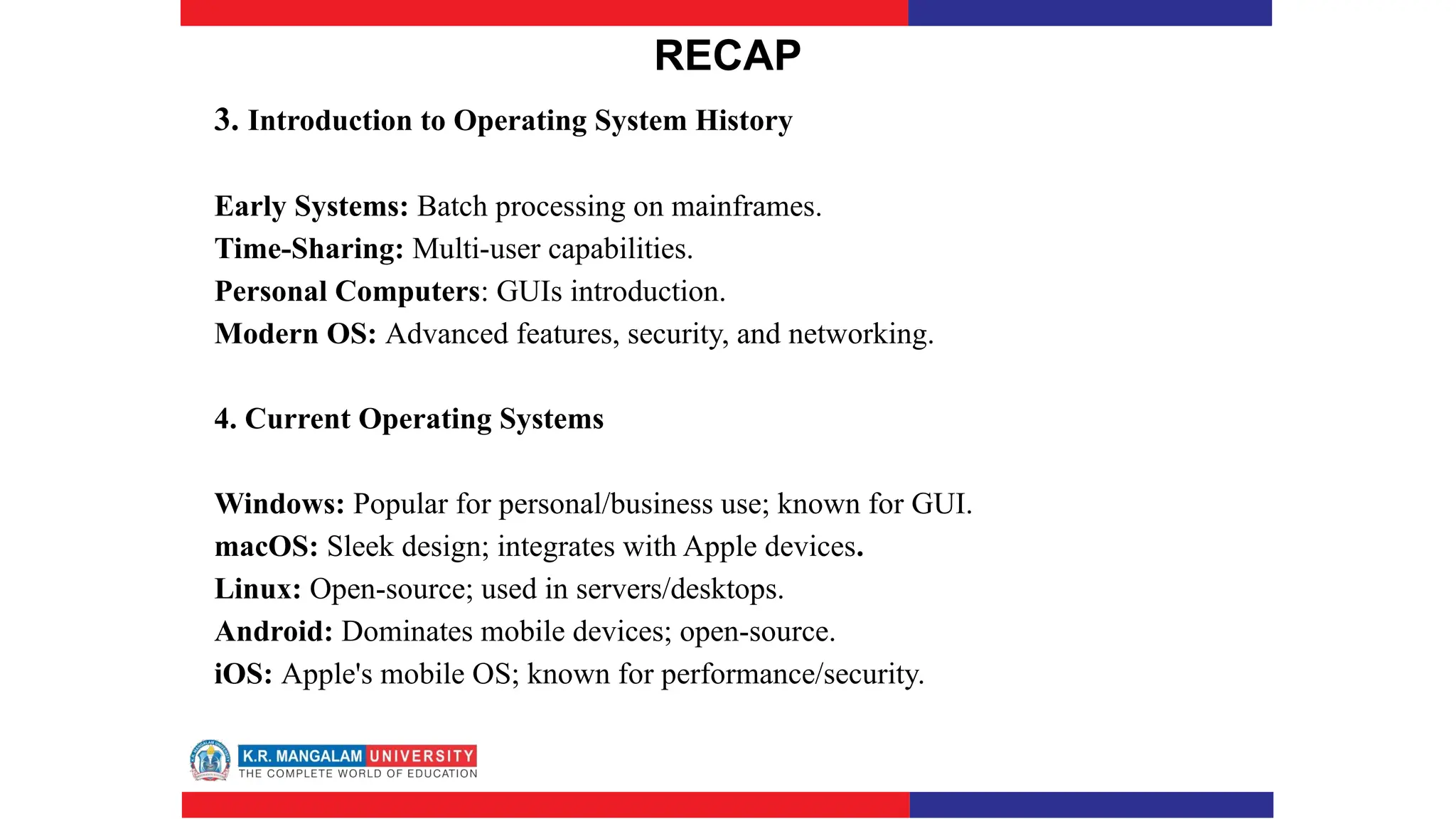 RECAP
3. Introduction to Operating System History
Early Systems: Batch processing on mainframes.
Time-Sharing: Multi-user capabilities.
Personal Computers: GUIs introduction.
Modern OS: Advanced features, security, and networking.
4. Current Operating Systems
Windows: Popular for personal/business use; known for GUI.
macOS: Sleek design; integrates with Apple devices.
Linux: Open-source; used in servers/desktops.
Android: Dominates mobile devices; open-source.
iOS: Apple's mobile OS; known for performance/security.
 