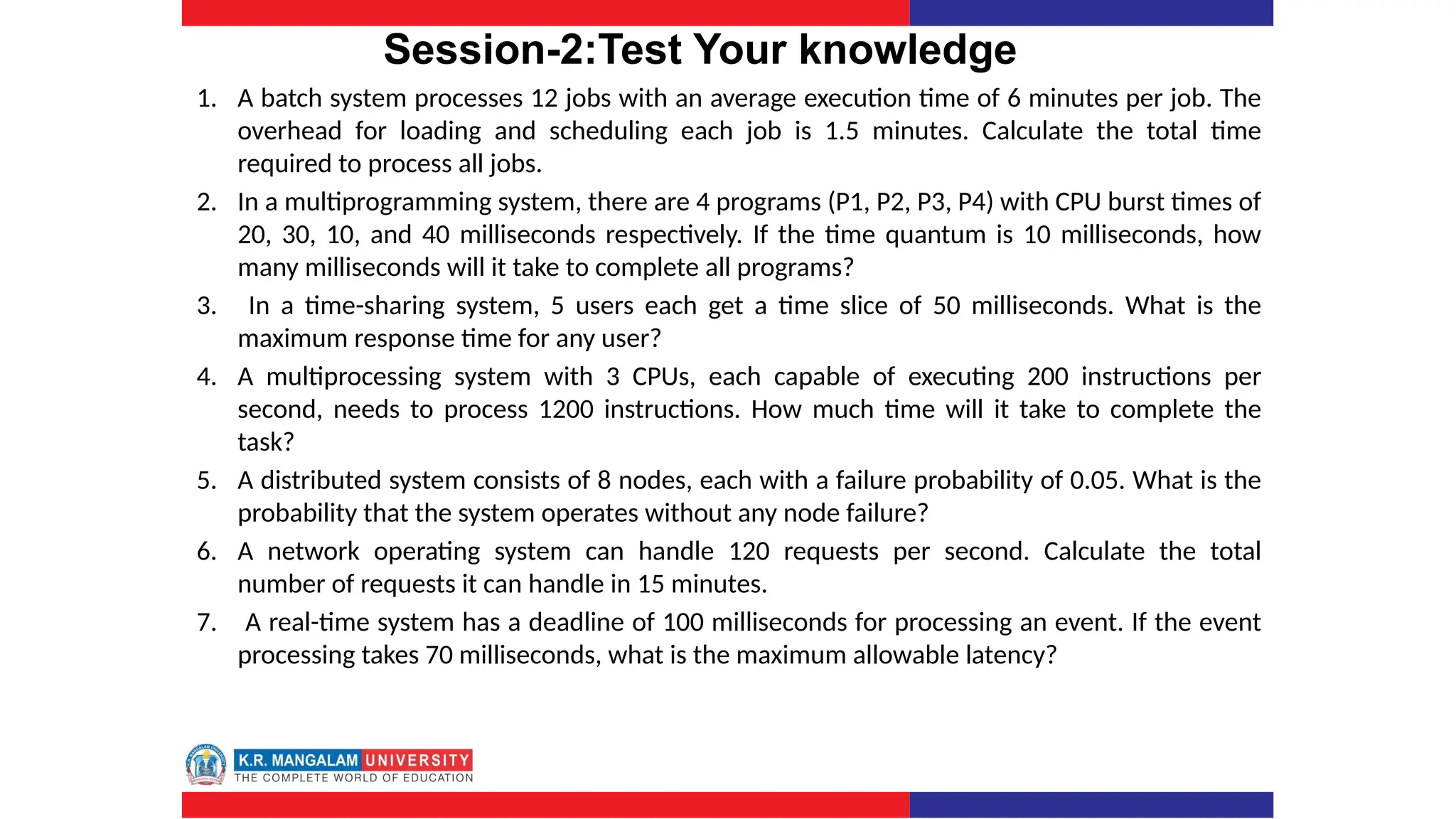 Session-2:Test Your knowledge
1. A batch system processes 12 jobs with an average execution time of 6 minutes per job. The
overhead for loading and scheduling each job is 1.5 minutes. Calculate the total time
required to process all jobs.
2. In a multiprogramming system, there are 4 programs (P1, P2, P3, P4) with CPU burst times of
20, 30, 10, and 40 milliseconds respectively. If the time quantum is 10 milliseconds, how
many milliseconds will it take to complete all programs?
3. In a time-sharing system, 5 users each get a time slice of 50 milliseconds. What is the
maximum response time for any user?
4. A multiprocessing system with 3 CPUs, each capable of executing 200 instructions per
second, needs to process 1200 instructions. How much time will it take to complete the
task?
5. A distributed system consists of 8 nodes, each with a failure probability of 0.05. What is the
probability that the system operates without any node failure?
6. A network operating system can handle 120 requests per second. Calculate the total
number of requests it can handle in 15 minutes.
7. A real-time system has a deadline of 100 milliseconds for processing an event. If the event
processing takes 70 milliseconds, what is the maximum allowable latency?
 