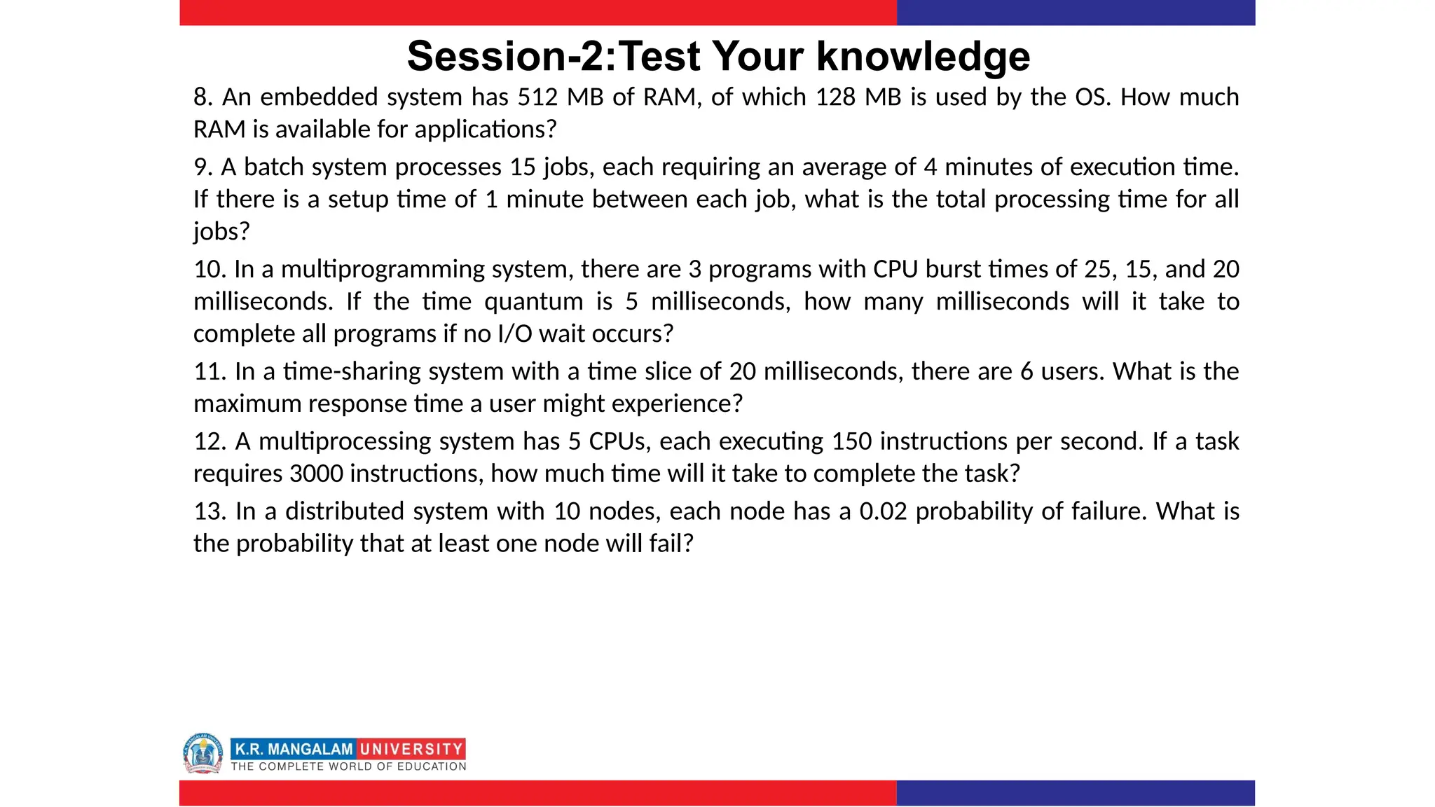 Session-2:Test Your knowledge
8. An embedded system has 512 MB of RAM, of which 128 MB is used by the OS. How much
RAM is available for applications?
9. A batch system processes 15 jobs, each requiring an average of 4 minutes of execution time.
If there is a setup time of 1 minute between each job, what is the total processing time for all
jobs?
10. In a multiprogramming system, there are 3 programs with CPU burst times of 25, 15, and 20
milliseconds. If the time quantum is 5 milliseconds, how many milliseconds will it take to
complete all programs if no I/O wait occurs?
11. In a time-sharing system with a time slice of 20 milliseconds, there are 6 users. What is the
maximum response time a user might experience?
12. A multiprocessing system has 5 CPUs, each executing 150 instructions per second. If a task
requires 3000 instructions, how much time will it take to complete the task?
13. In a distributed system with 10 nodes, each node has a 0.02 probability of failure. What is
the probability that at least one node will fail?
 