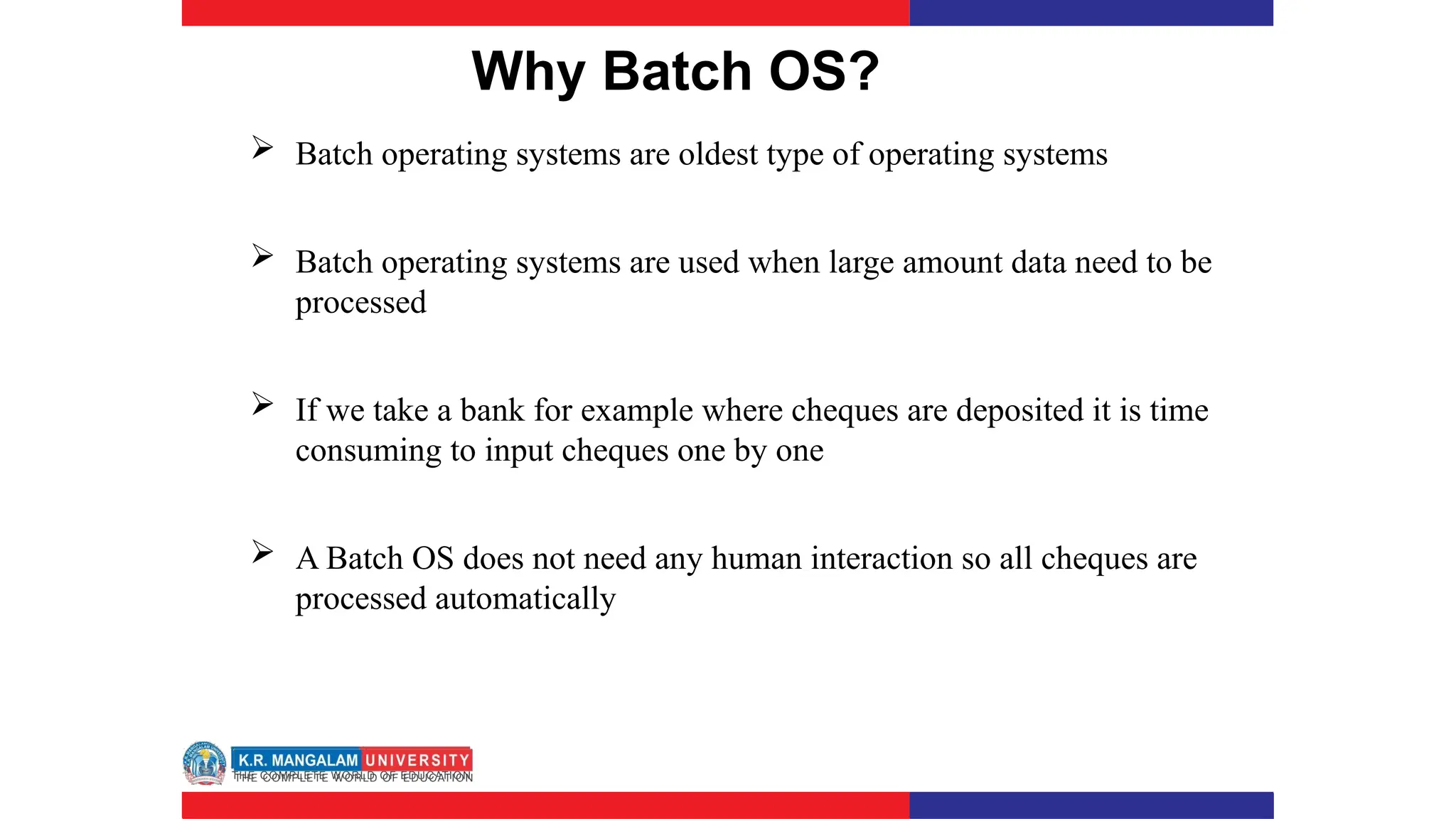Why Batch OS?
 Batch operating systems are oldest type of operating systems
 Batch operating systems are used when large amount data need to be
processed
 If we take a bank for example where cheques are deposited it is time
consuming to input cheques one by one
 A Batch OS does not need any human interaction so all cheques are
processed automatically
 