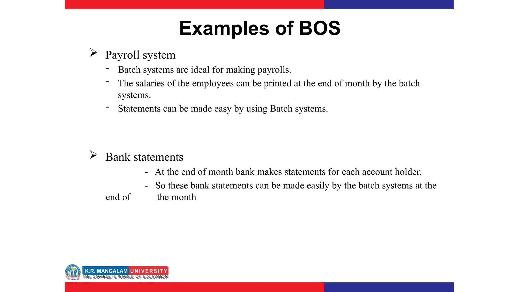 Examples of BOS
 Payroll system
- Batch systems are ideal for making payrolls.
- The salaries of the employees can be printed at the end of month by the batch
systems.
- Statements can be made easy by using Batch systems.
 Bank statements
- At the end of month bank makes statements for each account holder,
- So these bank statements can be made easily by the batch systems at the
end of the month
 