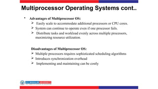 Multiprocessor Operating Systems cont..
• Advantages of Multiprocessor OS:
 Easily scale to accommodate additional processors or CPU cores.
 System can continue to operate even if one processor fails.
 Distribute tasks and workload evenly across multiple processors,
maximizing resource utilization.
Disadvantages of Multiprocessor OS:
 Multiple processors requires sophisticated scheduling algorithms
 Introduces synchronization overhead
 Implementing and maintaining can be costly
 