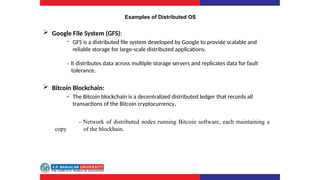 Examples of Distributed OS
 Google File System (GFS):
- GFS is a distributed file system developed by Google to provide scalable and
reliable storage for large-scale distributed applications.
- It distributes data across multiple storage servers and replicates data for fault
tolerance.
 Bitcoin Blockchain:
- The Bitcoin blockchain is a decentralized distributed ledger that records all
transactions of the Bitcoin cryptocurrency.
- Network of distributed nodes running Bitcoin software, each maintaining a
copy of the blockhain.
 
