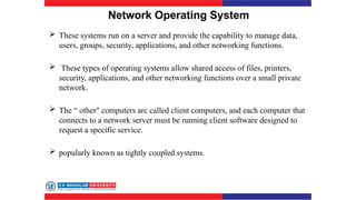 Network Operating System
 These systems run on a server and provide the capability to manage data,
users, groups, security, applications, and other networking functions.
 These types of operating systems allow shared access of files, printers,
security, applications, and other networking functions over a small private
network.
 The “ other" computers arc called client computers, and each computer that
connects to a network server must be running client software designed to
request a specific service.
 popularly known as tightly coupled systems.
 