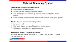 Network Operating System
Advantages of Network Operating System:
 Highly stable centralized servers
 Security concerns are handled through servers
 New technologies and hardware up-gradation are easily integrated into the
system
 Server access is possible remotely from different locations and types of systems
Disadvantages of Network Operating System:
 Servers are costly
 User has to depend on a central location for most operations
 Maintenance and updates are required regularly
Examples of Network Operating System are:
Microsoft Windows Server 2003/2008/2012, UNIX, Linux, Mac OS X, Novell
NetWare, and BSD, etc.
 