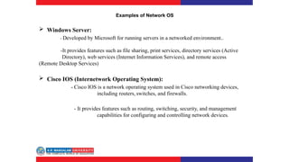 Examples of Network OS
 Windows Server:
- Developed by Microsoft for running servers in a networked environment..
-It provides features such as file sharing, print services, directory services (Active
Directory), web services (Internet Information Services), and remote access
(Remote Desktop Services)
 Cisco IOS (Internetwork Operating System):
- Cisco IOS is a network operating system used in Cisco networking devices,
including routers, switches, and firewalls.
- It provides features such as routing, switching, security, and management
capabilities for configuring and controlling network devices.
 