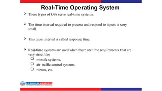 Real-Time Operating System
 These types of OSs serve real-time systems.
 The time interval required to process and respond to inputs is very
small.
 This time interval is called response time.
 Real-time systems are used when there are time requirements that are
very strict like
 missile systems,
 air traffic control systems,
 robots, etc.
 