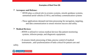 Examples of Real-Time OS
 Aerospace and Defense:
- RTOS plays a critical role in avionics systems, missile guidance systems,
unmanned aerial vehicles (UAVs), and military communication systems
- These applications demand real-time processing for navigation, targeting,
and data communication to ensure mission success and safety.
 Medical Devices:
- RTOS is utilized in various medical devices like patient monitoring
systems, infusion pumps, and diagnostic equipment.
- It ensures timely processing of data, precise control of medical
instruments , and synchronization of tasks critical for patient care and
safety.
 