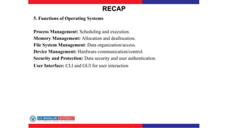 RECAP
5. Functions of Operating Systems
Process Management: Scheduling and execution.
Memory Management: Allocation and deallocation.
File System Management: Data organization/access.
Device Management: Hardware communication/control.
Security and Protection: Data security and user authentication.
User Interface: CLI and GUI for user interaction
 