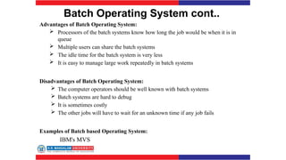 Batch Operating System cont..
Advantages of Batch Operating System:
 Processors of the batch systems know how long the job would be when it is in
queue
 Multiple users can share the batch systems
 The idle time for the batch system is very less
 It is easy to manage large work repeatedly in batch systems
Disadvantages of Batch Operating System:
 The computer operators should be well known with batch systems
 Batch systems are hard to debug
 It is sometimes costly
 The other jobs will have to wait for an unknown time if any job fails
Examples of Batch based Operating System:
IBM's MVS
 