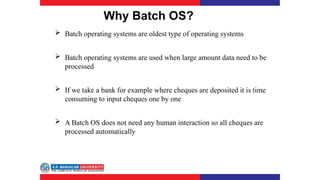 Why Batch OS?
 Batch operating systems are oldest type of operating systems
 Batch operating systems are used when large amount data need to be
processed
 If we take a bank for example where cheques are deposited it is time
consuming to input cheques one by one
 A Batch OS does not need any human interaction so all cheques are
processed automatically
 