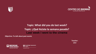 Topic: What did you do last week?
Objective: To talk about past events
Teacher:
UCV
1
Topic: ¿Qué hiciste la semana pasada?
Last week I went to the cinema
 