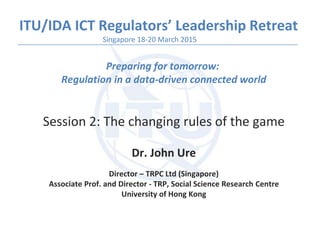 ITU/IDA ICT Regulators’ Leadership Retreat
Preparing for tomorrow:
Regulation in a data-driven connected world
Session 2: The changing rules of the game
Dr. John Ure
Director – TRPC Ltd (Singapore)
Associate Prof. and Director - TRP, Social Science Research Centre
University of Hong Kong
Singapore 18-20 March 2015
 