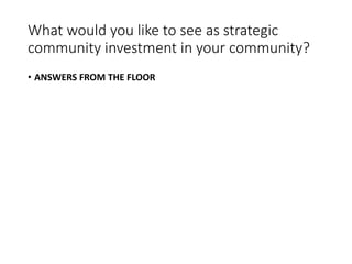 What would you like to see as strategic
community investment in your community?
• ANSWERS FROM THE FLOOR
 