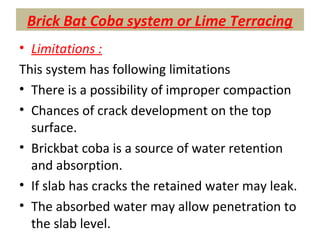 Brick Bat Coba system or Lime Terracing
• Limitations :
This system has following limitations
• There is a possibility of improper compaction
• Chances of crack development on the top
surface.
• Brickbat coba is a source of water retention
and absorption.
• If slab has cracks the retained water may leak.
• The absorbed water may allow penetration to
the slab level.
 