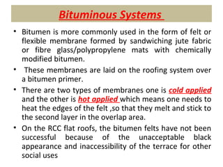 Bituminous Systems
• Bitumen is more commonly used in the form of felt or
flexible membrane formed by sandwiching jute fabric
or fibre glass/polypropylene mats with chemically
modified bitumen.
• These membranes are laid on the roofing system over
a bitumen primer.
• There are two types of membranes one is cold applied
and the other is hot applied which means one needs to
heat the edges of the felt ,so that they melt and stick to
the second layer in the overlap area.
• On the RCC flat roofs, the bitumen felts have not been
successful because of the unacceptable black
appearance and inaccessibility of the terrace for other
social uses
 