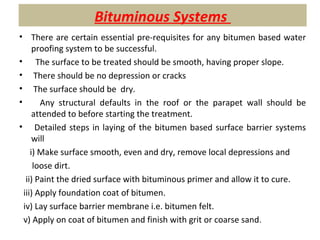 Bituminous Systems
• There are certain essential pre-requisites for any bitumen based water
proofing system to be successful.
• The surface to be treated should be smooth, having proper slope.
• There should be no depression or cracks
• The surface should be dry.
• Any structural defaults in the roof or the parapet wall should be
attended to before starting the treatment.
• Detailed steps in laying of the bitumen based surface barrier systems
will
i) Make surface smooth, even and dry, remove local depressions and
loose dirt.
ii) Paint the dried surface with bituminous primer and allow it to cure.
iii) Apply foundation coat of bitumen.
iv) Lay surface barrier membrane i.e. bitumen felt.
v) Apply on coat of bitumen and finish with grit or coarse sand.
 