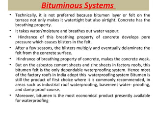 Bituminous Systems
• Technically, it is not preferred because bitumen layer or felt on the
terrace not only makes it watertight but also airtight. Concrete has the
breathing property.
• It takes water/moisture and breathes out water vapour.
• Hindrance of this breathing property of concrete develops pore
pressure which causes blisters in the felt.
• After a few seasons, the blisters multiply and eventually delaminate the
felt from the concrete surface.
• Hindrance of breathing property of concrete, makes the concrete weak.
• But on the asbestos cement sheets and zinc sheets in factory roofs, this
bitumen felt is the only dependable waterproofing system. Hence most
of the factory roofs in India adopt this waterproofing system Bitumen is
still the product of first choice where it is commonly recommended, in
areas such as industrial roof waterproofing, basement water- proofing,
and damp-proof course.
• Moreover, bitumen is the most economical product presently available
for waterproofing
 