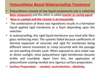 Polyurethane Based Waterproofing Treatment
• Polyurethane consists of two liquid components one is called the
Base component and the other is called reactor or curing agent
• Base is a polyol and the reactor is an isocyanide.
• The combination of these two ingredients results in a formation
liquid applied rigid membrane or a foam depending upon the
selection
• In waterproofing, this rigid liquid membrane was tried with fibre
glass reinforcing mats. The systems failed because coefficients of
thermal expansion of concrete and rigid PU membrane being
different lateral movement or creep occurred with the passage
on one working climatic cycle. When exposed to ultra violet rays
or direct sunlight, most polyurethane rigid membranes became
brittle and crumbled. Apart from this, the application of
polyurethane coating needed very rigorous surface preparation.
• Surface Preparation : needed, neutralization , alkalinity.
 