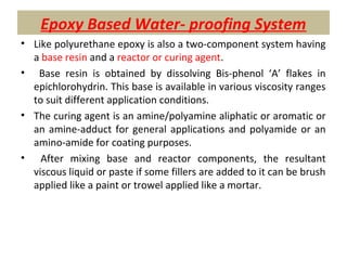 Epoxy Based Water- proofing System
• Like polyurethane epoxy is also a two-component system having
a base resin and a reactor or curing agent.
• Base resin is obtained by dissolving Bis-phenol ‘A’ flakes in
epichlorohydrin. This base is available in various viscosity ranges
to suit different application conditions.
• The curing agent is an amine/polyamine aliphatic or aromatic or
an amine-adduct for general applications and polyamide or an
amino-amide for coating purposes.
• After mixing base and reactor components, the resultant
viscous liquid or paste if some fillers are added to it can be brush
applied like a paint or trowel applied like a mortar.
 