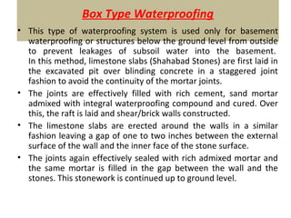 Box Type Waterproofing
• This type of waterproofing system is used only for basement
waterproofing or structures below the ground level from outside
to prevent leakages of subsoil water into the basement.
In this method, limestone slabs (Shahabad Stones) are first laid in
the excavated pit over blinding concrete in a staggered joint
fashion to avoid the continuity of the mortar joints.
• The joints are effectively filled with rich cement, sand mortar
admixed with integral waterproofing compound and cured. Over
this, the raft is laid and shear/brick walls constructed.
• The limestone slabs are erected around the walls in a similar
fashion leaving a gap of one to two inches between the external
surface of the wall and the inner face of the stone surface.
• The joints again effectively sealed with rich admixed mortar and
the same mortar is filled in the gap between the wall and the
stones. This stonework is continued up to ground level.
 