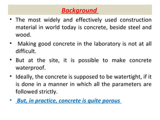 Background
• The most widely and effectively used construction
material in world today is concrete, beside steel and
wood.
• Making good concrete in the laboratory is not at all
difficult.
• But at the site, it is possible to make concrete
waterproof.
• Ideally, the concrete is supposed to be watertight, if it
is done in a manner in which all the parameters are
followed strictly.
• But, in practice, concrete is quite porous
 