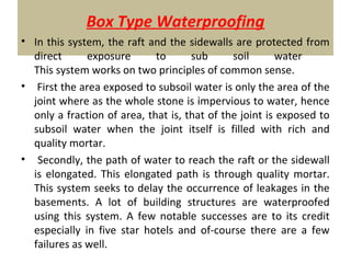 Box Type Waterproofing
• In this system, the raft and the sidewalls are protected from
direct exposure to sub soil water
This system works on two principles of common sense.
• First the area exposed to subsoil water is only the area of the
joint where as the whole stone is impervious to water, hence
only a fraction of area, that is, that of the joint is exposed to
subsoil water when the joint itself is filled with rich and
quality mortar.
• Secondly, the path of water to reach the raft or the sidewall
is elongated. This elongated path is through quality mortar.
This system seeks to delay the occurrence of leakages in the
basements. A lot of building structures are waterproofed
using this system. A few notable successes are to its credit
especially in five star hotels and of-course there are a few
failures as well.
 